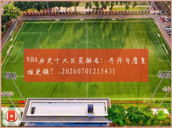 NBA历史十大巨星排名:乔丹与詹皇谁更强?_20260701215431