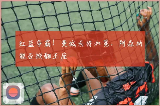 红蓝争霸!曼城或将加冕,阿森纳能否掀翻王座