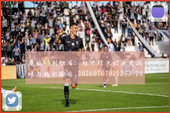 曼城vs利物浦:经典对决的历史战绩与精彩瞬间_20260707021233_20260731172506