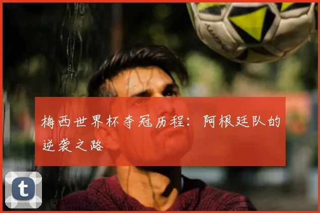 梅西世界杯夺冠历程:阿根廷队的逆袭之路