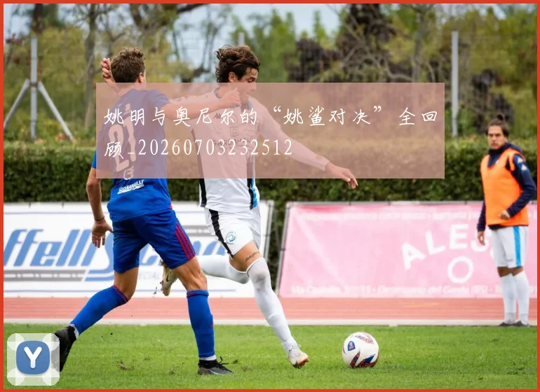 姚明与奥尼尔的“姚鲨对决”全回顾_20260703232512