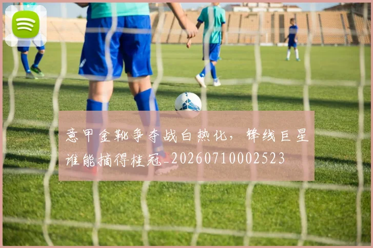 意甲金靴争夺战白热化,锋线巨星谁能摘得桂冠_20260710002523