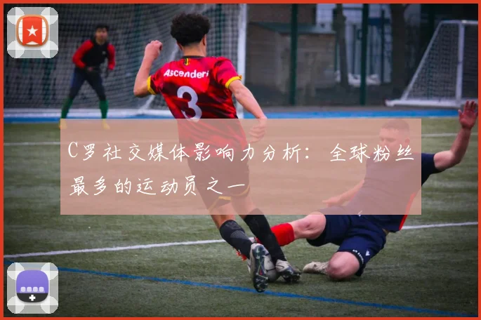 C罗社交媒体影响力分析：全球粉丝最多的运动员之一
