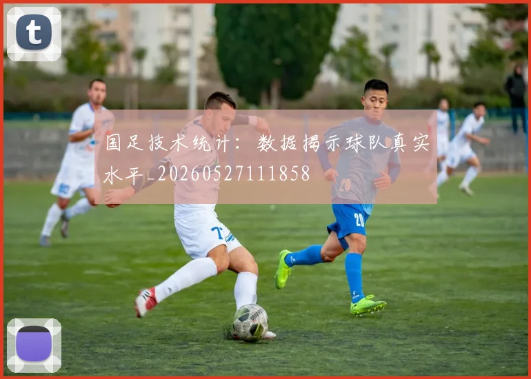 国足技术统计:数据揭示球队真实水平_20260527111858