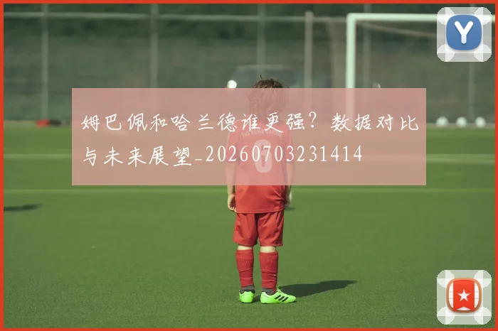 姆巴佩和哈兰德谁更强?数据对比与未来展望_20260703231414