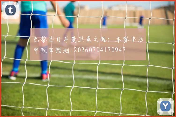巴黎圣日耳曼卫冕之路:本赛季法甲冠军预测_20260704170947