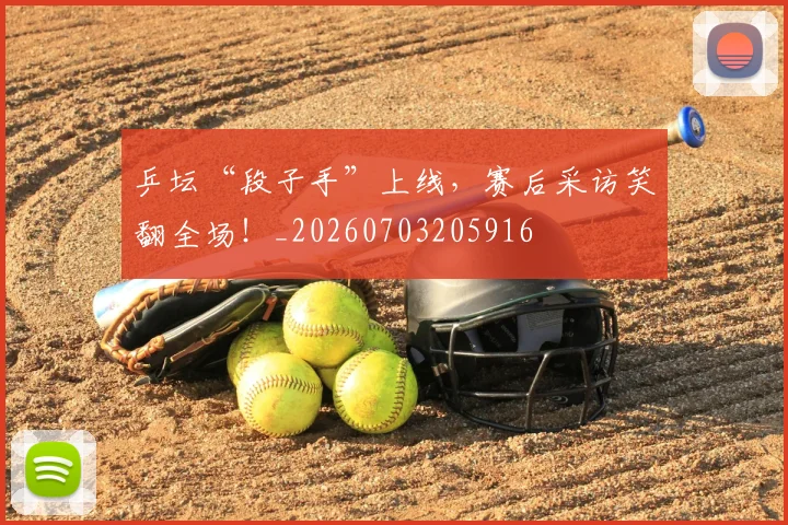 乒坛“段子手”上线,赛后采访笑翻全场!_20260703205916