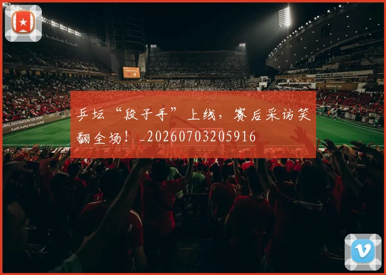 乒坛“段子手”上线,赛后采访笑翻全场!_20260703205916