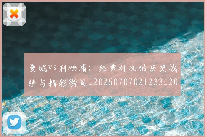 曼城vs利物浦:经典对决的历史战绩与精彩瞬间_20260707021233_20260731172506