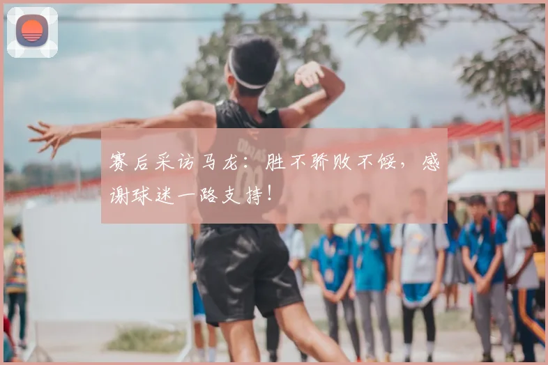 赛后采访马龙:胜不骄败不馁,感谢球迷一路支持!
