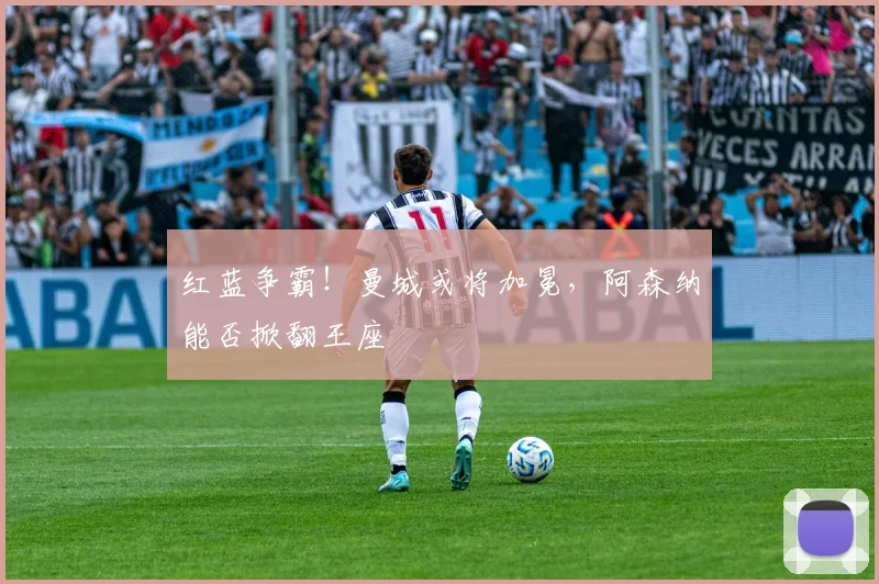 红蓝争霸!曼城或将加冕,阿森纳能否掀翻王座