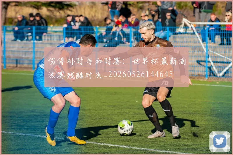 伤停补时与加时赛：世界杯最新淘汰赛残酷对决_20260526144645