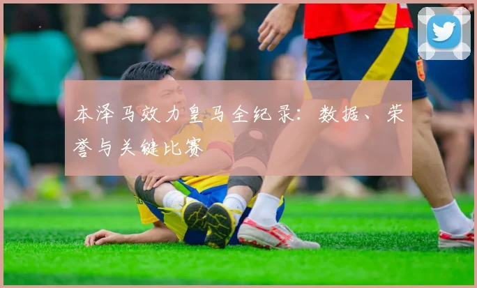 本泽马效力皇马全纪录:数据、荣誉与关键比赛