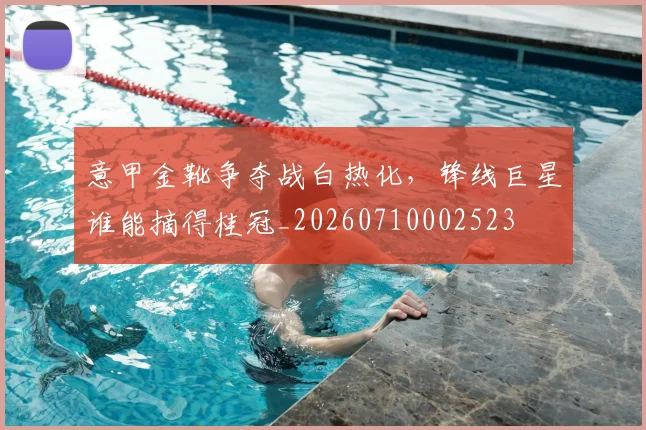 意甲金靴争夺战白热化,锋线巨星谁能摘得桂冠_20260710002523