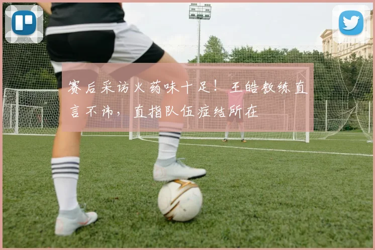 赛后采访火药味十足!王皓教练直言不讳,直指队伍症结所在