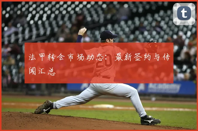 法甲转会市场动态:最新签约与传闻汇总