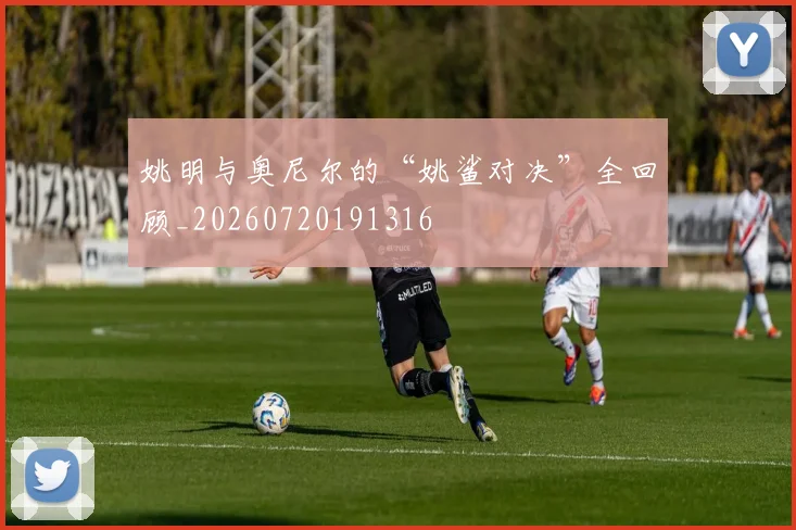 姚明与奥尼尔的“姚鲨对决”全回顾_20260720191316