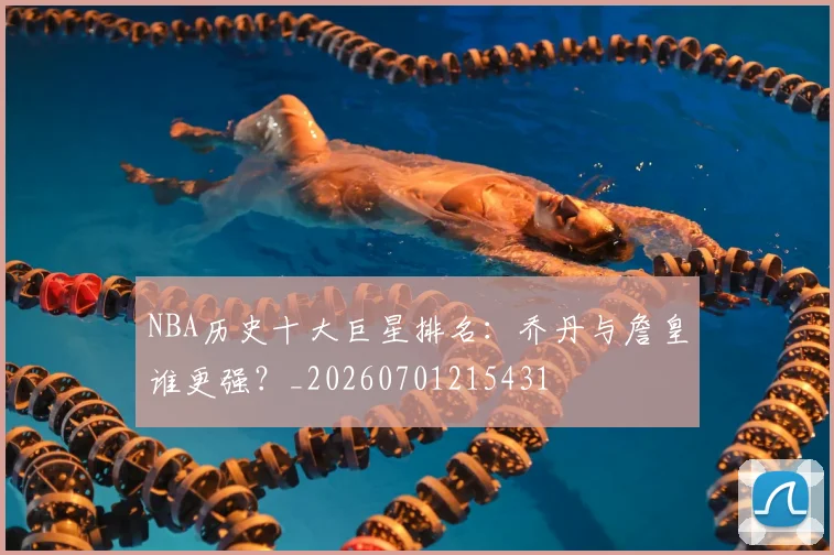 NBA历史十大巨星排名:乔丹与詹皇谁更强?_20260701215431