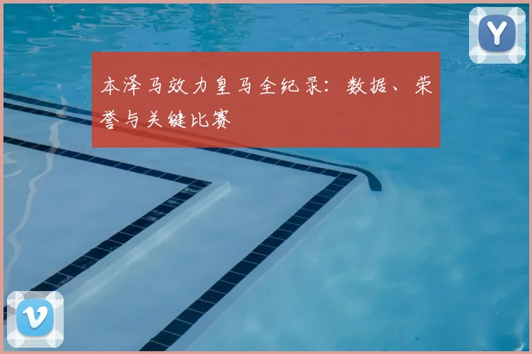 本泽马效力皇马全纪录:数据、荣誉与关键比赛