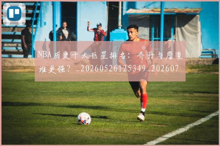 NBA历史十大巨星排名:乔丹与詹皇谁更强?_20260526125349_20260714205731