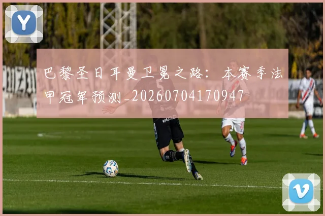 巴黎圣日耳曼卫冕之路:本赛季法甲冠军预测_20260704170947